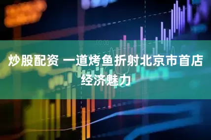 炒股配资 一道烤鱼折射北京市首店经济魅力