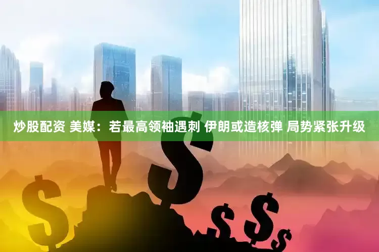炒股配资 美媒：若最高领袖遇刺 伊朗或造核弹 局势紧张升级