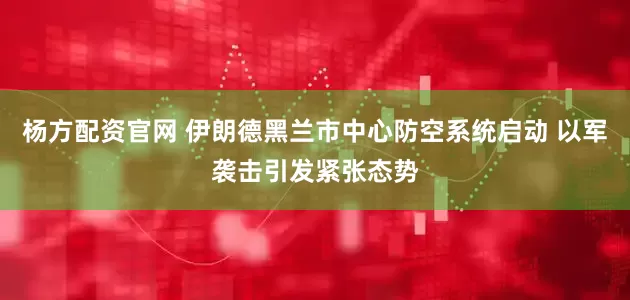 杨方配资官网 伊朗德黑兰市中心防空系统启动 以军袭击引发紧张态势