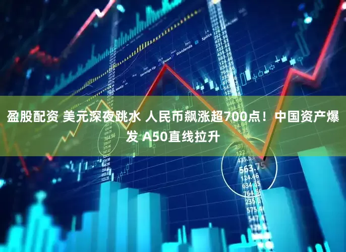 盈股配资 美元深夜跳水 人民币飙涨超700点！中国资产爆发 A50直线拉升
