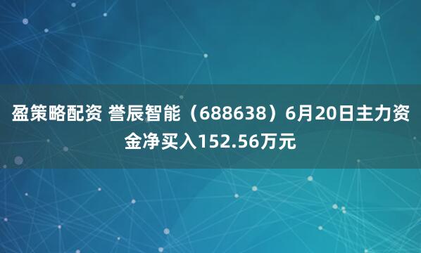 盈策略配资 誉辰智能（688638）6月20日主力资金净买入152.56万元