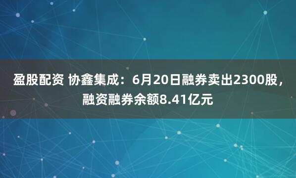 盈股配资 协鑫集成：6月20日融券卖出2300股，融资融券余额8.41亿元
