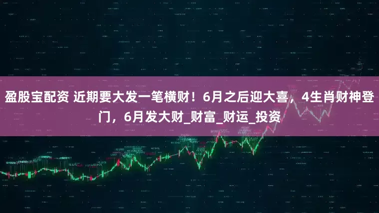 盈股宝配资 近期要大发一笔横财！6月之后迎大喜，4生肖财神登门，6月发大财_财富_财运_投资
