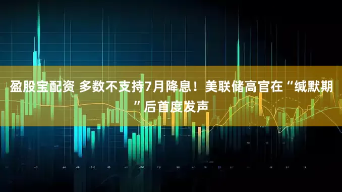 盈股宝配资 多数不支持7月降息！美联储高官在“缄默期”后首度发声