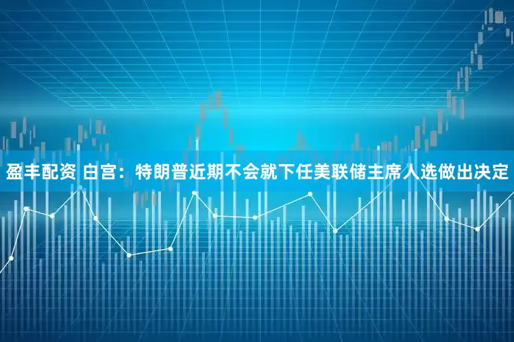 盈丰配资 白宫：特朗普近期不会就下任美联储主席人选做出决定