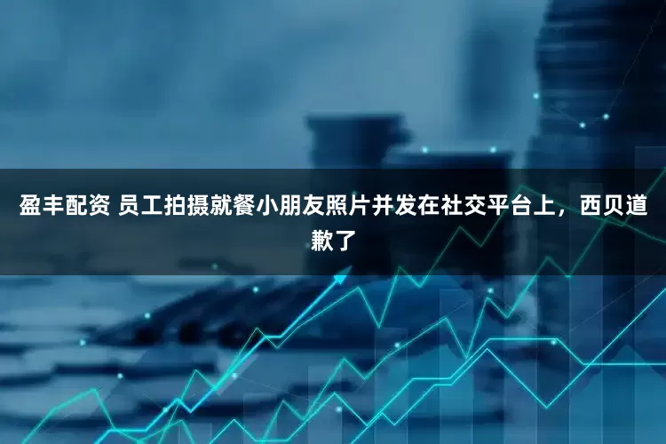 盈丰配资 员工拍摄就餐小朋友照片并发在社交平台上，西贝道歉了