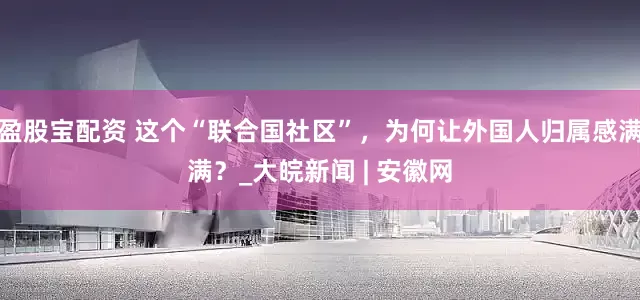 盈股宝配资 这个“联合国社区”，为何让外国人归属感满满？_大皖新闻 | 安徽网