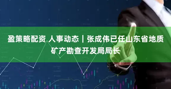 盈策略配资 人事动态｜张成伟已任山东省地质矿产勘查开发局局长