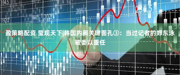 盈策略配资 莹观天下|韩国内阁关键面孔③：当过记者的郑东泳被委以重任