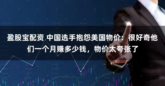 盈股宝配资 中国选手抱怨美国物价：很好奇他们一个月赚多少钱，物价太夸张了