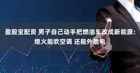 盈股宝配资 男子自己动手把燃油车改成新能源：熄火能吹空调 还能外放电
