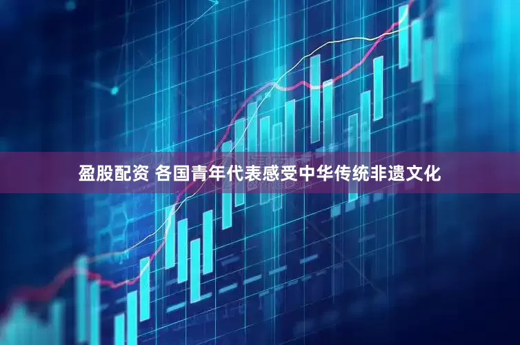 盈股配资 各国青年代表感受中华传统非遗文化