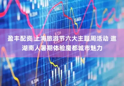盈丰配资 上海旅游节六大主题周活动 邀湖南人暑期体验魔都城市魅力