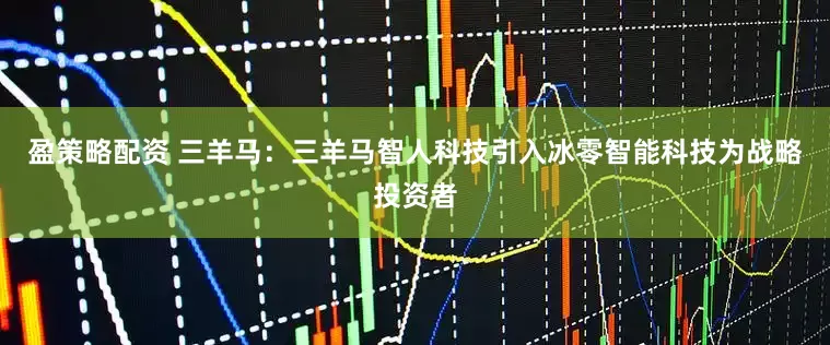盈策略配资 三羊马：三羊马智人科技引入冰零智能科技为战略投资者