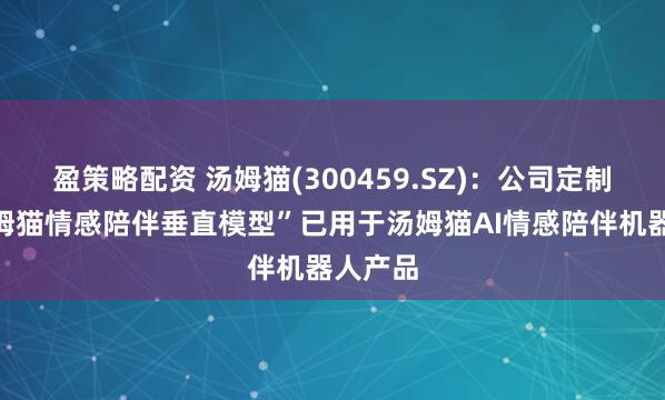 盈策略配资 汤姆猫(300459.SZ)：公司定制的“汤姆猫情感陪伴垂直模型”已用于汤姆猫AI情感陪伴机器人产品