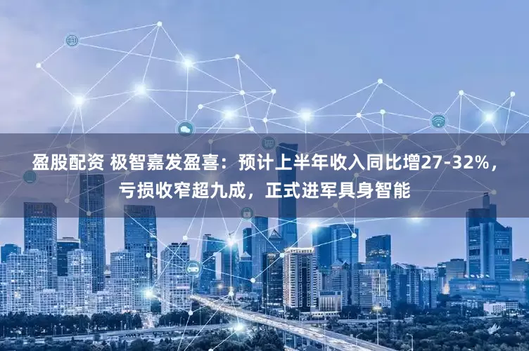 盈股配资 极智嘉发盈喜：预计上半年收入同比增27-32%，亏损收窄超九成，正式进军具身智能