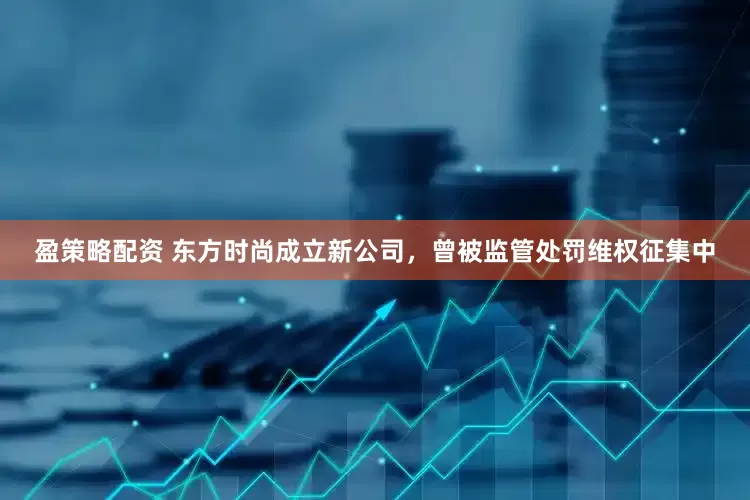 盈策略配资 东方时尚成立新公司，曾被监管处罚维权征集中
