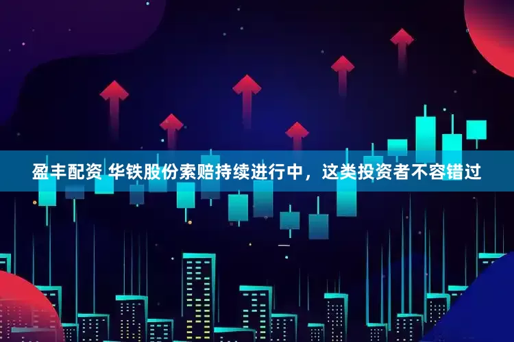 盈丰配资 华铁股份索赔持续进行中，这类投资者不容错过