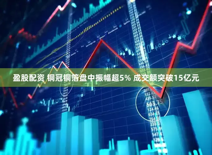 盈股配资 铜冠铜箔盘中振幅超5% 成交额突破15亿元