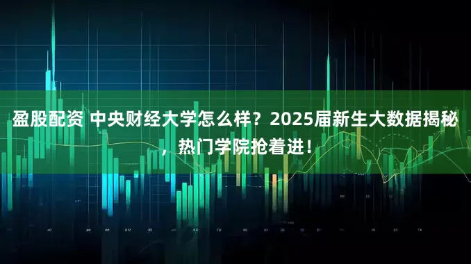 盈股配资 中央财经大学怎么样？2025届新生大数据揭秘，热门学院抢着进！