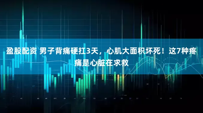 盈股配资 男子背痛硬扛3天，心肌大面积坏死！这7种疼痛是心脏在求救