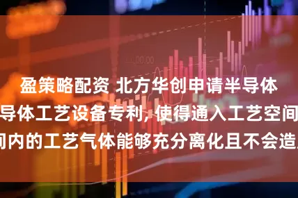 盈策略配资 北方华创申请半导体工艺腔室及半导体工艺设备专利, 使得通入工艺空间内的工艺气体能够充分离化且不会造成工艺气体的浪费